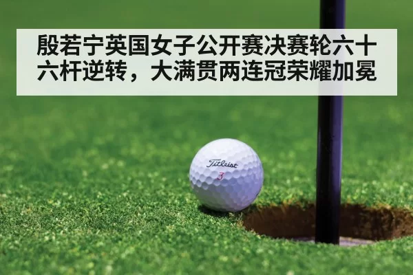殷若宁英国女子公开赛决赛轮六十六杆逆转，大满贯两连冠荣耀加冕