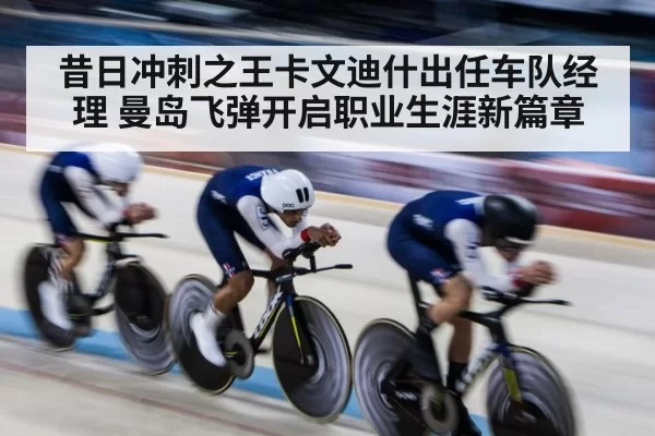 昔日冲刺之王卡文迪什出任车队经理 曼岛飞弹开启职业生涯新篇章
