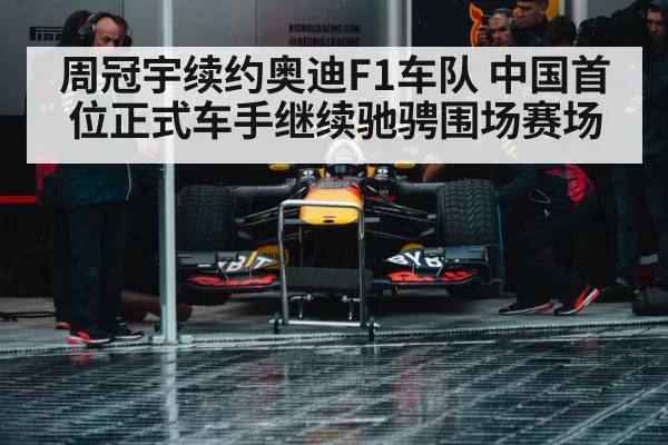 周冠宇续约奥迪F1车队 中国首位正式车手继续驰骋围场赛场